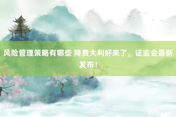 风险管理策略有哪些 降费大利好来了，证监会最新发布！