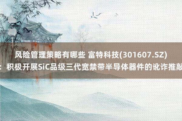 风险管理策略有哪些 富特科技(301607.SZ)：积极开展SiC品级三代宽禁带半导体器件的讹诈推敲