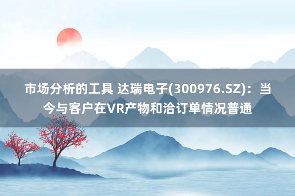 市场分析的工具 达瑞电子(300976.SZ)：当今与客户在VR产物和洽订单情况普通