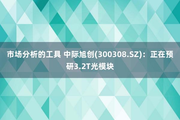 市场分析的工具 中际旭创(300308.SZ)：正在预研3.2T光模块