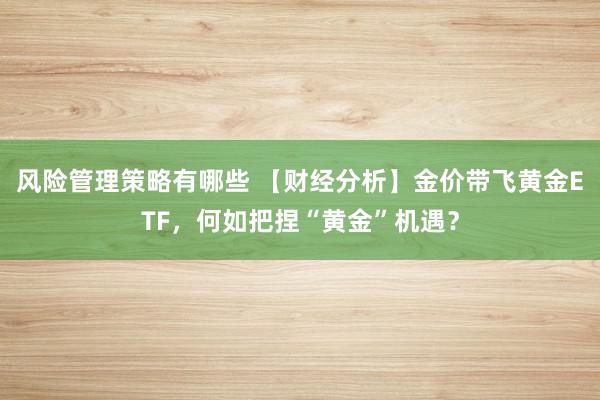 风险管理策略有哪些 【财经分析】金价带飞黄金ETF，何如把捏“黄金”机遇？