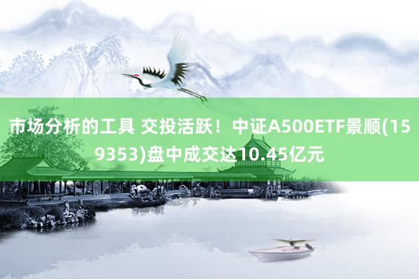 市场分析的工具 交投活跃！中证A500ETF景顺(159353)盘中成交达10.45亿元