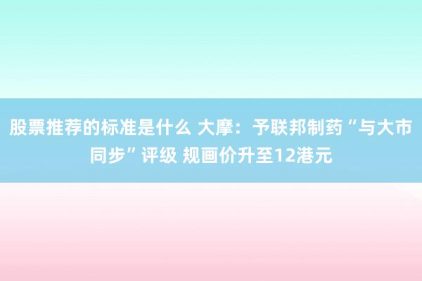 股票推荐的标准是什么 大摩：予联邦制药“与大市同步”评级 规画价升至12港元