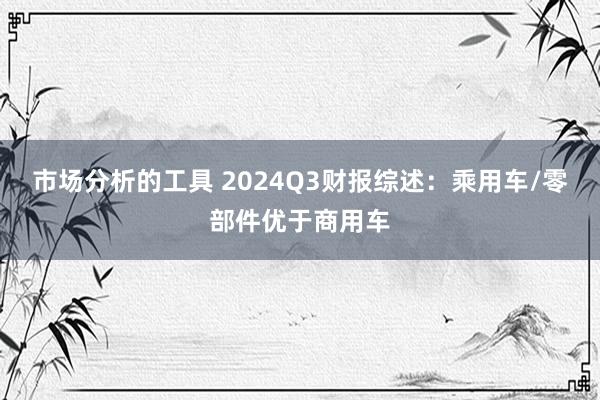 市场分析的工具 2024Q3财报综述：乘用车/零部件优于商用车