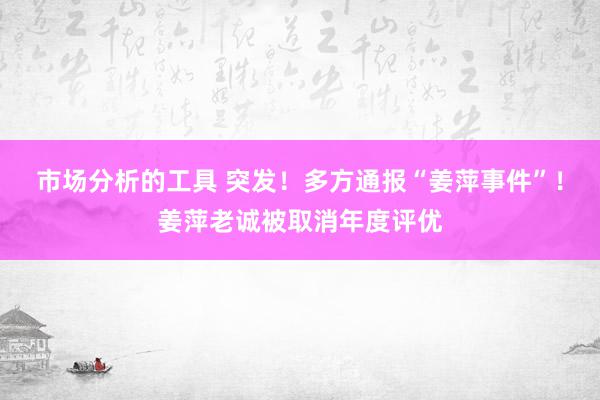 市场分析的工具 突发！多方通报“姜萍事件”！姜萍老诚被取消年度评优