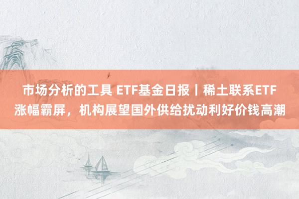 市场分析的工具 ETF基金日报丨稀土联系ETF涨幅霸屏，机构展望国外供给扰动利好价钱高潮