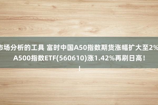 市场分析的工具 富时中国A50指数期货涨幅扩大至2%，A500指数ETF(560610)涨1.42%再刷日高！