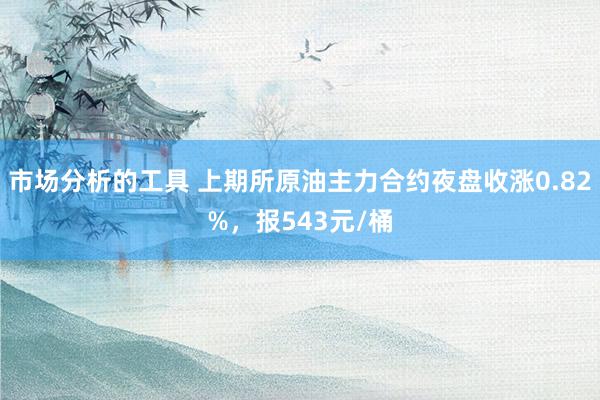 市场分析的工具 上期所原油主力合约夜盘收涨0.82%，报543元/桶