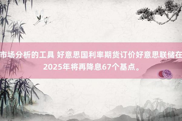 市场分析的工具 好意思国利率期货订价好意思联储在2025年将再降息67个基点。