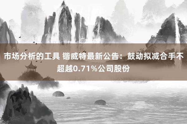 市场分析的工具 锴威特最新公告：鼓动拟减合手不超越0.71%公司股份