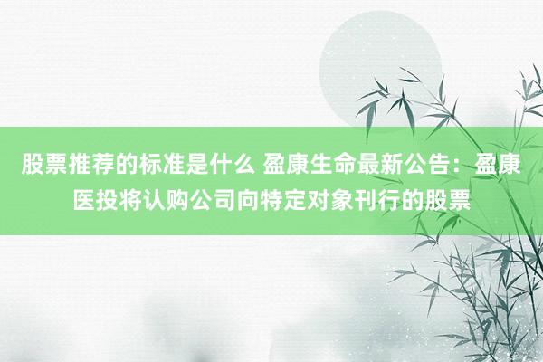 股票推荐的标准是什么 盈康生命最新公告：盈康医投将认购公司向特定对象刊行的股票