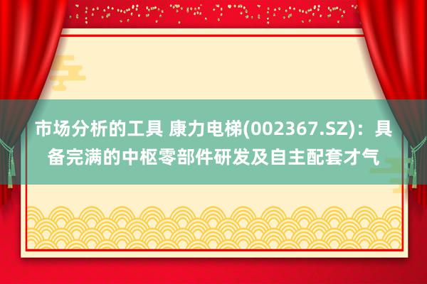 市场分析的工具 康力电梯(002367.SZ)：具备完满的中枢零部件研发及自主配套才气