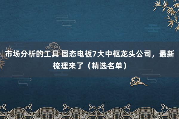 市场分析的工具 固态电板7大中枢龙头公司，最新梳理来了（精选名单）