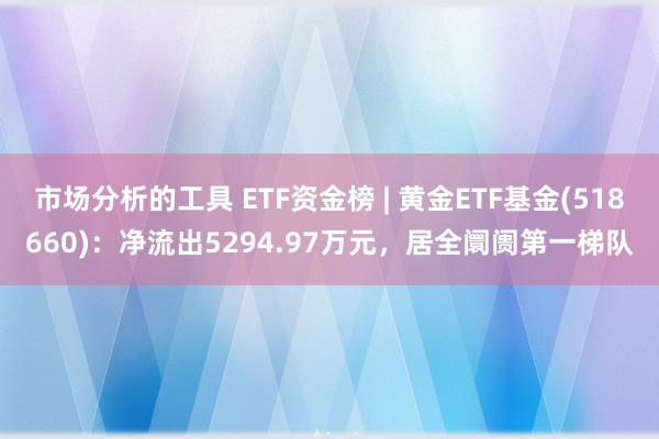 市场分析的工具 ETF资金榜 | 黄金ETF基金(518660)：净流出5294.97万元，居全阛阓第一梯队