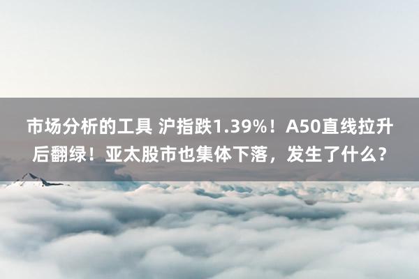 市场分析的工具 沪指跌1.39%！A50直线拉升后翻绿！亚太股市也集体下落，发生了什么？