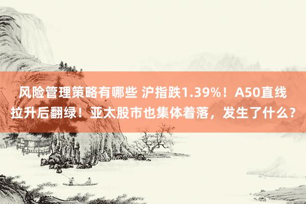 风险管理策略有哪些 沪指跌1.39%！A50直线拉升后翻绿！亚太股市也集体着落，发生了什么？