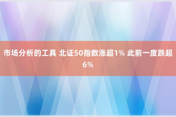 市场分析的工具 北证50指数涨超1% 此前一度跌超6%