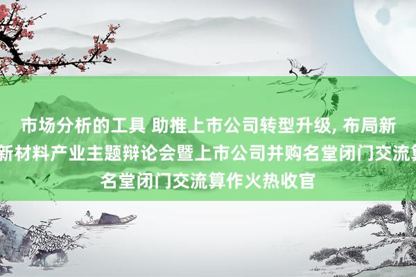 市场分析的工具 助推上市公司转型升级, 布局新质生产力——新材料产业主题辩论会暨上市公司并购名堂闭门交流算作火热收官