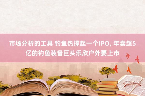 市场分析的工具 钓鱼热撑起一个IPO, 年卖超5亿的钓鱼装备巨头乐欣户外要上市