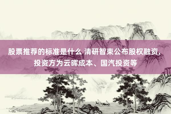 股票推荐的标准是什么 清研智束公布股权融资, 投资方为云晖成本、国汽投资等