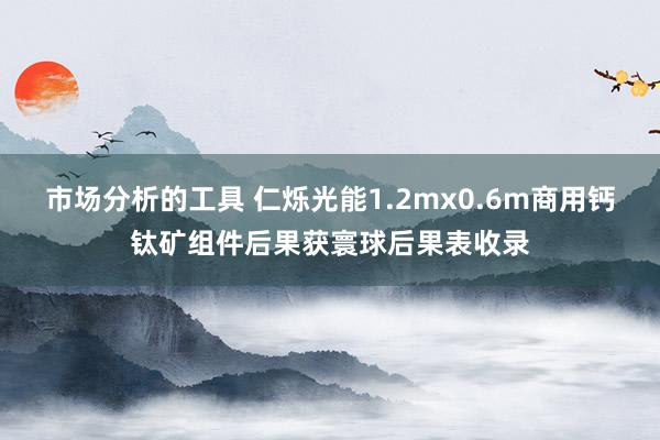 市场分析的工具 仁烁光能1.2mx0.6m商用钙钛矿组件后果获寰球后果表收录