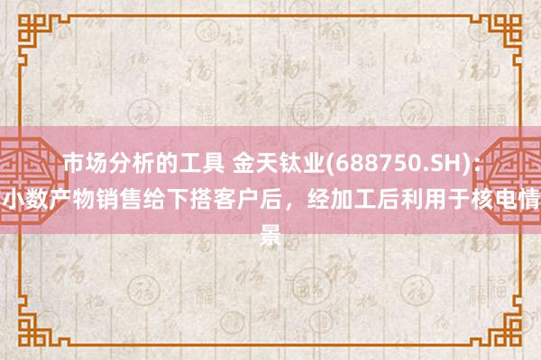 市场分析的工具 金天钛业(688750.SH)：有小数产物销售给下搭客户后，经加工后利用于核电情景