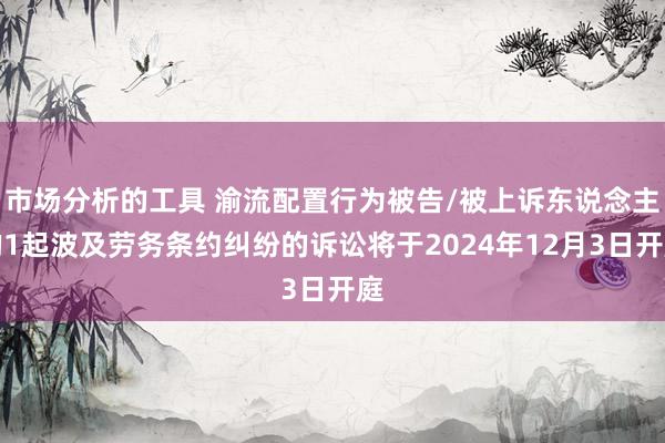 市场分析的工具 渝流配置行为被告/被上诉东说念主的1起波及劳务条约纠纷的诉讼将于2024年12月3日开庭