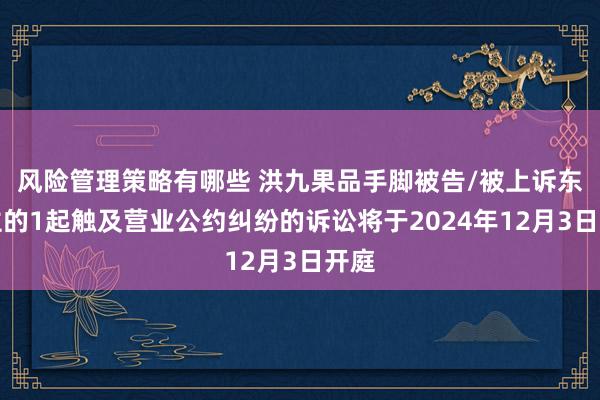 风险管理策略有哪些 洪九果品手脚被告/被上诉东谈主的1起触及营业公约纠纷的诉讼将于2024年12月3日开庭