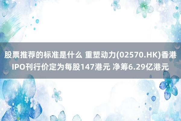 股票推荐的标准是什么 重塑动力(02570.HK)香港IPO刊行价定为每股147港元 净筹6.29亿港元