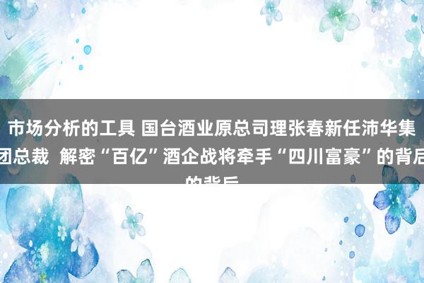 市场分析的工具 国台酒业原总司理张春新任沛华集团总裁  解密“百亿”酒企战将牵手“四川富豪”的背后