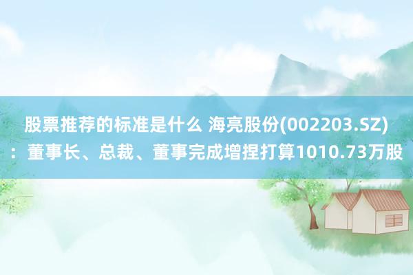 股票推荐的标准是什么 海亮股份(002203.SZ)：董事长、总裁、董事完成增捏打算1010.73万股