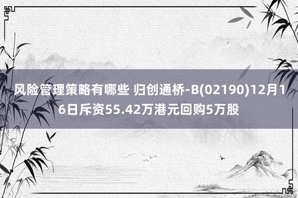 风险管理策略有哪些 归创通桥-B(02190)12月16日斥资55.42万港元回购5万股