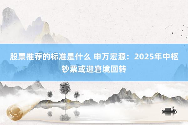 股票推荐的标准是什么 申万宏源：2025年中枢钞票或迎窘境回转