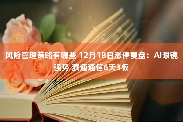 风险管理策略有哪些 12月18日涨停复盘：AI眼镜强势 瀛通通信6天3板