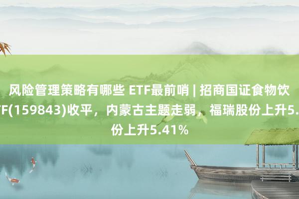 风险管理策略有哪些 ETF最前哨 | 招商国证食物饮料ETF(159843)收平，内蒙古主题走弱，福瑞股份上升5.41%