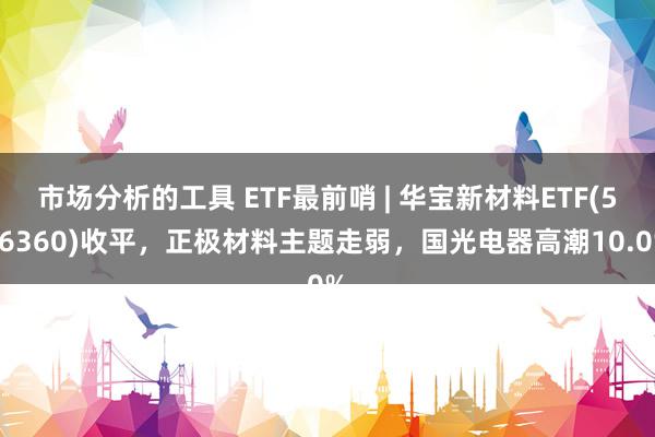 市场分析的工具 ETF最前哨 | 华宝新材料ETF(516360)收平，正极材料主题走弱，国光电器高潮10.0%