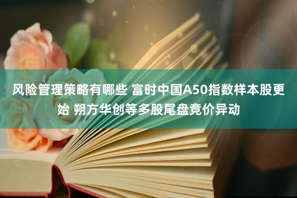 风险管理策略有哪些 富时中国A50指数样本股更始 朔方华创等多股尾盘竞价异动