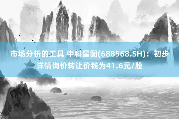 市场分析的工具 中科星图(688568.SH)：初步详情询价转让价钱为41.6元/股