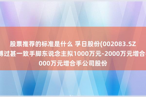 股票推荐的标准是什么 孚日股份(002083.SZ)鼓吹孙浩博过甚一致手脚东说念主拟1000万元-2000万元增合手公司股份