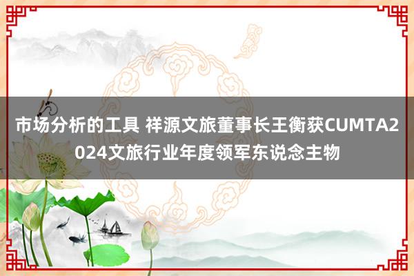 市场分析的工具 祥源文旅董事长王衡获CUMTA2024文旅行业年度领军东说念主物