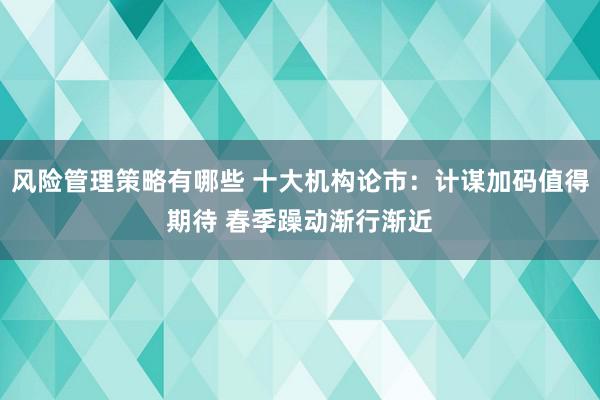 风险管理策略有哪些 十大机构论市：计谋加码值得期待 春季躁动渐行渐近