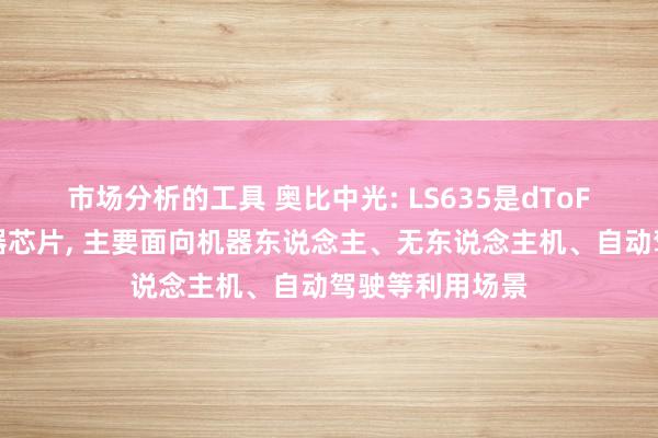 市场分析的工具 奥比中光: LS635是dToF激光雷达传感器芯片, 主要面向机器东说念主、无东说念主机、自动驾驶等利用场景