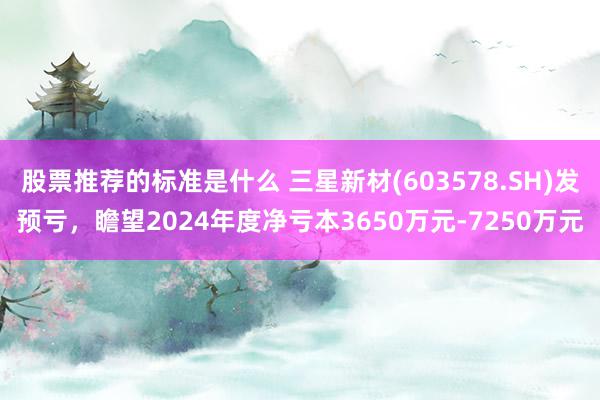 股票推荐的标准是什么 三星新材(603578.SH)发预亏，瞻望2024年度净亏本3650万元-7250万元