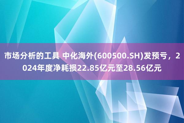 市场分析的工具 中化海外(600500.SH)发预亏，2024年度净耗损22.85亿元至28.56亿元