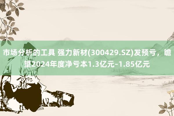 市场分析的工具 强力新材(300429.SZ)发预亏，瞻望2024年度净亏本1.3亿元–1.85亿元