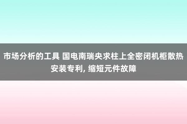 市场分析的工具 国电南瑞央求柱上全密闭机柜散热安装专利, 缩短元件故障