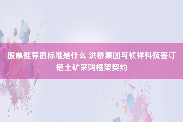 股票推荐的标准是什么 洪桥集团与祯祥科技签订铝土矿采购框架契约