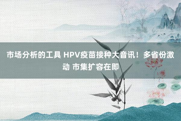 市场分析的工具 HPV疫苗接种大音讯！多省份激动 市集扩容在即