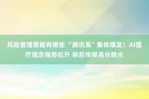 风险管理策略有哪些 “腾讯系”集体爆发！AI医疗观念强势拉升 明后传媒高台跳水