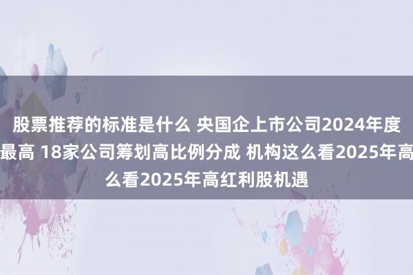 股票推荐的标准是什么 央国企上市公司2024年度分成创史上最高 18家公司筹划高比例分成 机构这么看2025年高红利股机遇